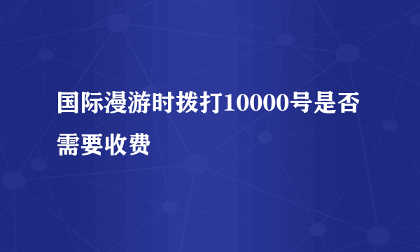 国际漫游时拨打10000号是否需要收费