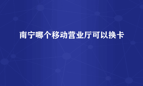 南宁哪个移动营业厅可以换卡