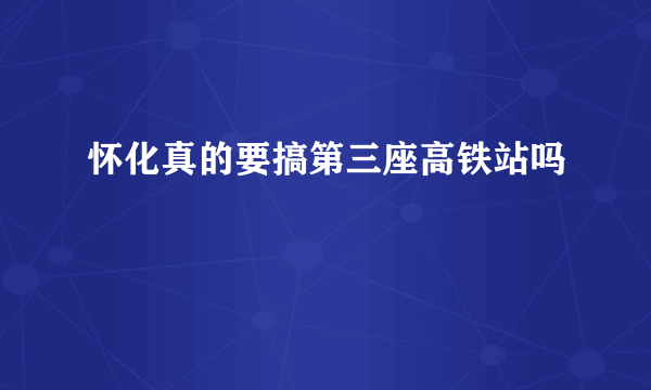 怀化真的要搞第三座高铁站吗