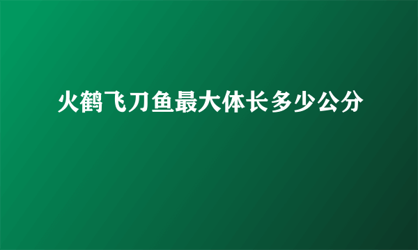 火鹤飞刀鱼最大体长多少公分