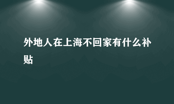 外地人在上海不回家有什么补贴