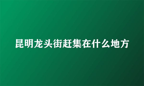 昆明龙头街赶集在什么地方