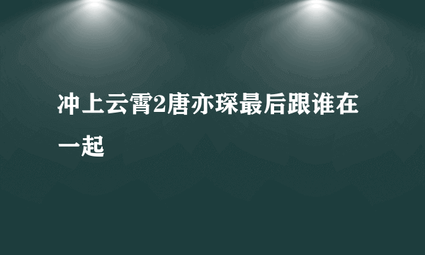 冲上云霄2唐亦琛最后跟谁在一起