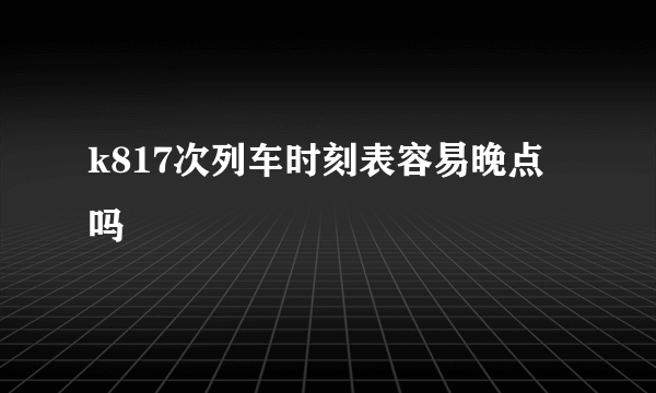 k817次列车时刻表容易晚点吗