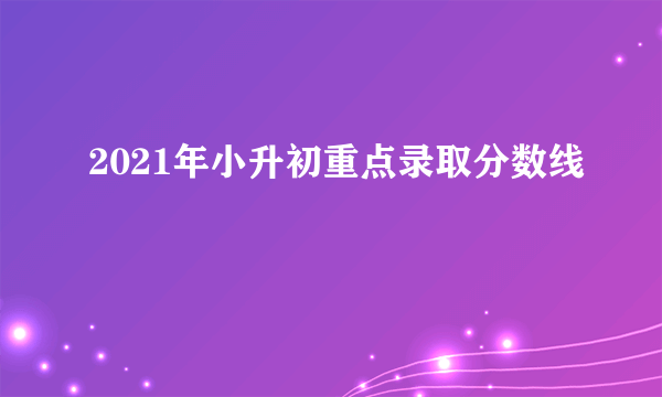 2021年小升初重点录取分数线