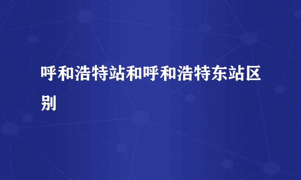 呼和浩特站和呼和浩特东站区别