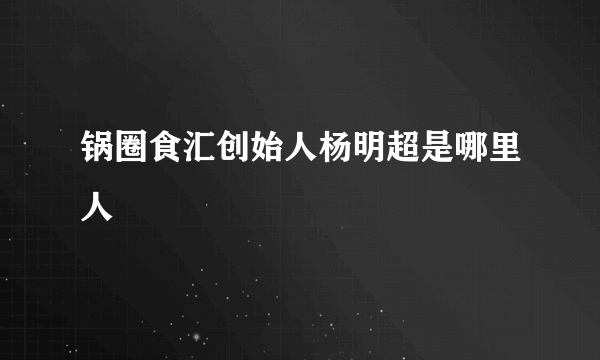 锅圈食汇创始人杨明超是哪里人