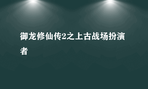 御龙修仙传2之上古战场扮演者