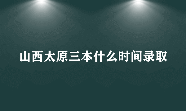 山西太原三本什么时间录取