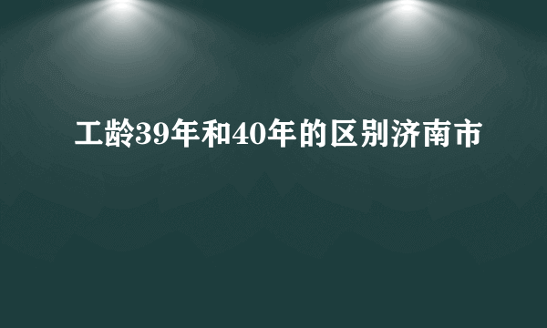 工龄39年和40年的区别济南市