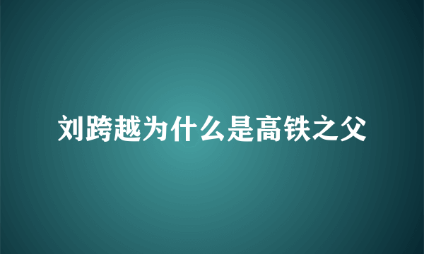 刘跨越为什么是高铁之父