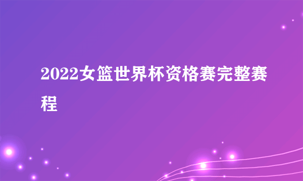 2022女篮世界杯资格赛完整赛程