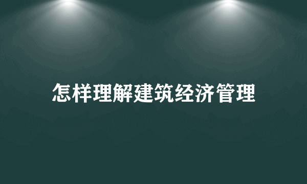 怎样理解建筑经济管理