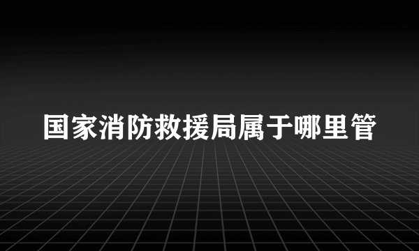 国家消防救援局属于哪里管