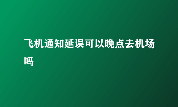 飞机通知延误可以晚点去机场吗