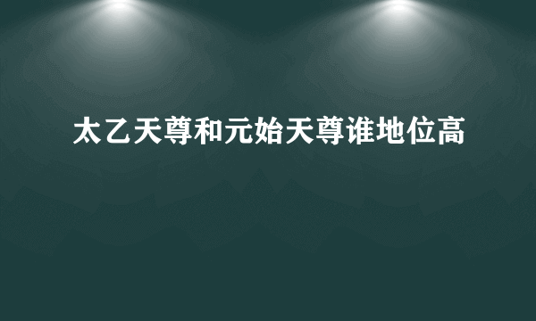 太乙天尊和元始天尊谁地位高