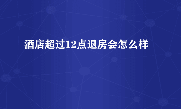 酒店超过12点退房会怎么样