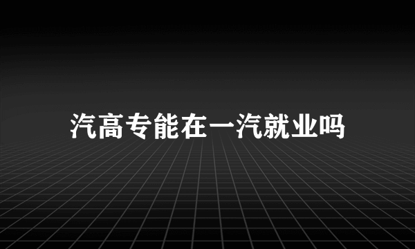 汽高专能在一汽就业吗