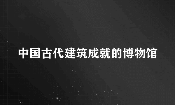 中国古代建筑成就的博物馆