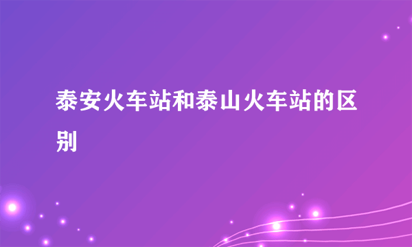 泰安火车站和泰山火车站的区别