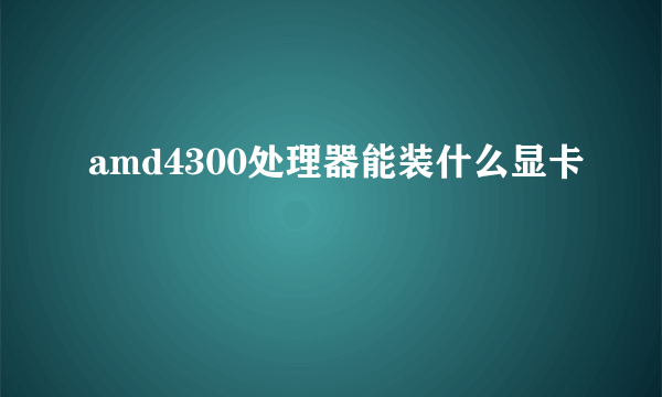 amd4300处理器能装什么显卡