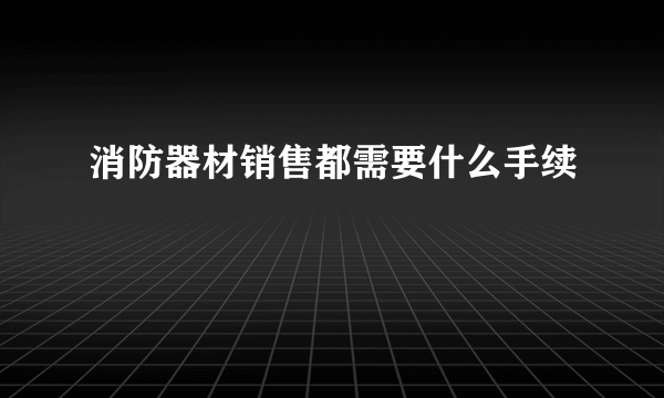 消防器材销售都需要什么手续