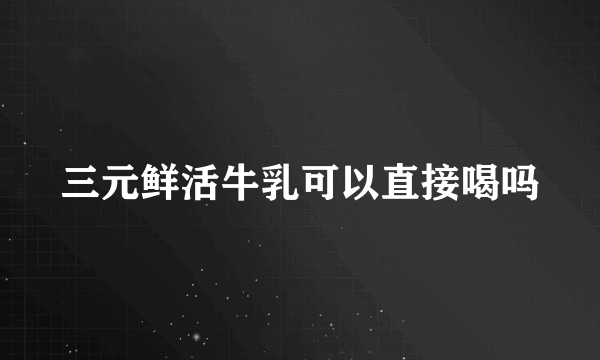 三元鲜活牛乳可以直接喝吗