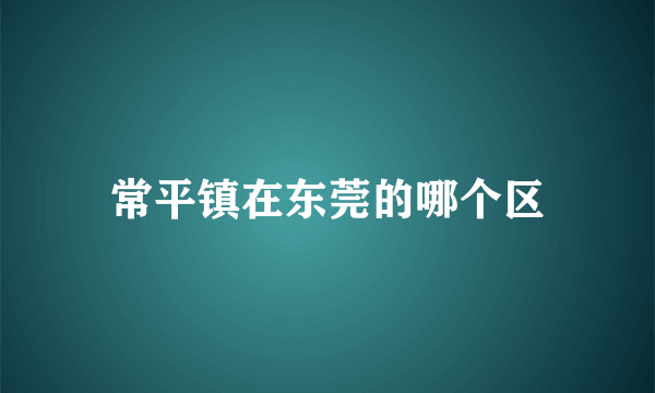 常平镇在东莞的哪个区