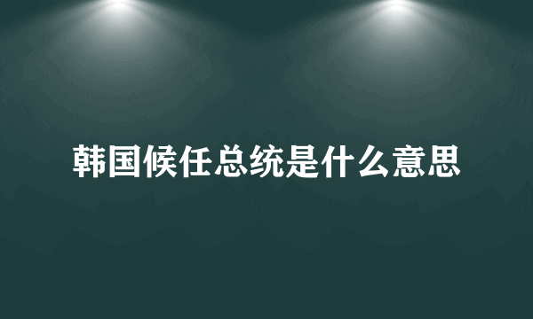 韩国候任总统是什么意思