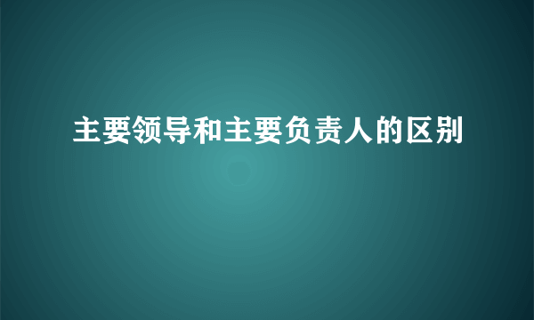 主要领导和主要负责人的区别