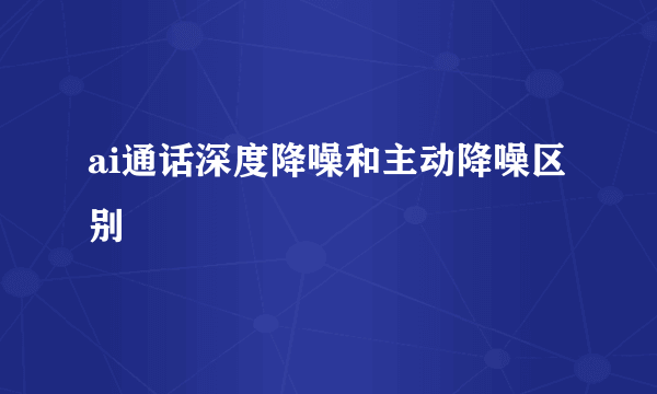 ai通话深度降噪和主动降噪区别