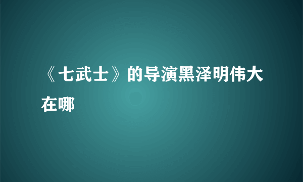 《七武士》的导演黑泽明伟大在哪