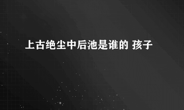 上古绝尘中后池是谁的 孩子