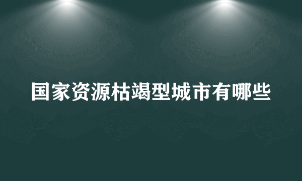 国家资源枯竭型城市有哪些