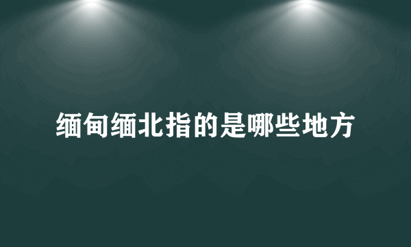 缅甸缅北指的是哪些地方