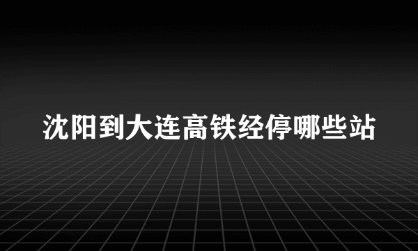 沈阳到大连高铁经停哪些站