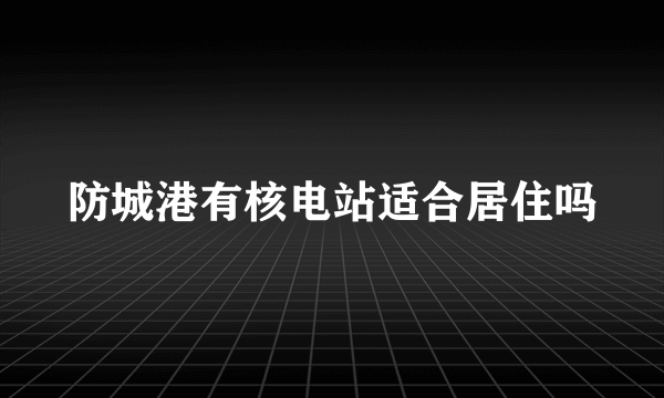 防城港有核电站适合居住吗