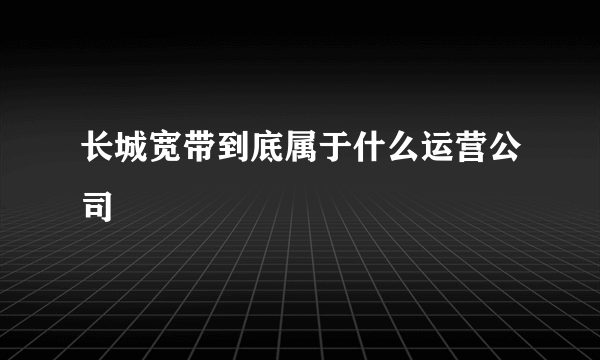 长城宽带到底属于什么运营公司