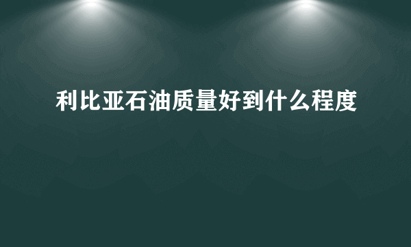 利比亚石油质量好到什么程度