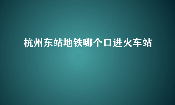 杭州东站地铁哪个口进火车站