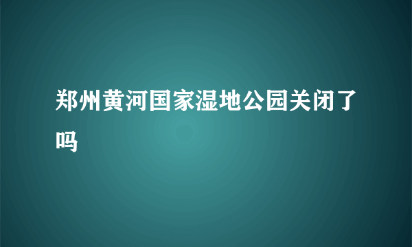 郑州黄河国家湿地公园关闭了吗