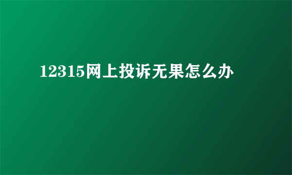 12315网上投诉无果怎么办