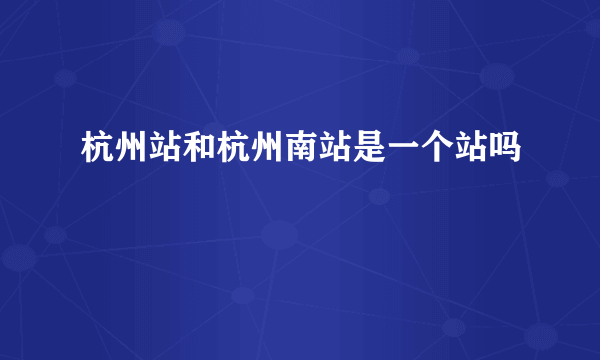 杭州站和杭州南站是一个站吗