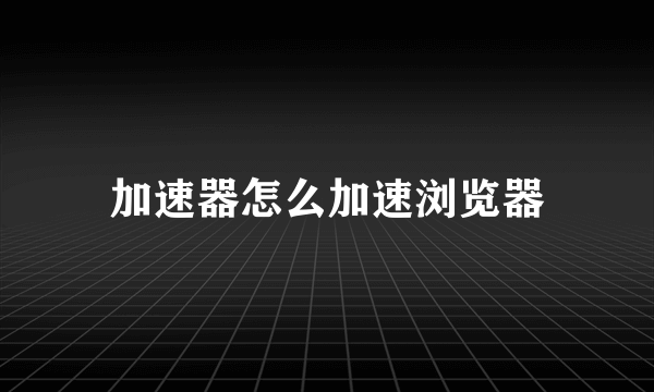 加速器怎么加速浏览器