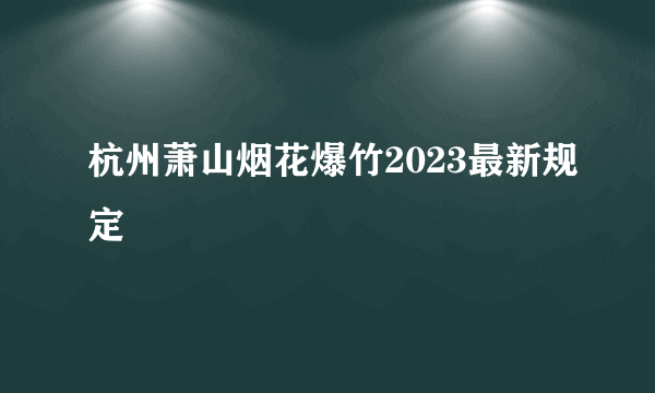 杭州萧山烟花爆竹2023最新规定