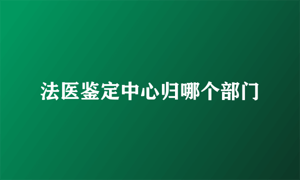 法医鉴定中心归哪个部门