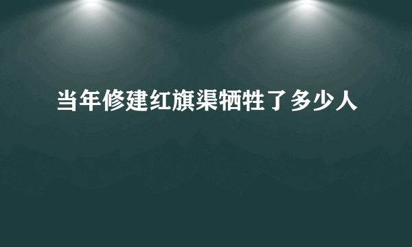 当年修建红旗渠牺牲了多少人