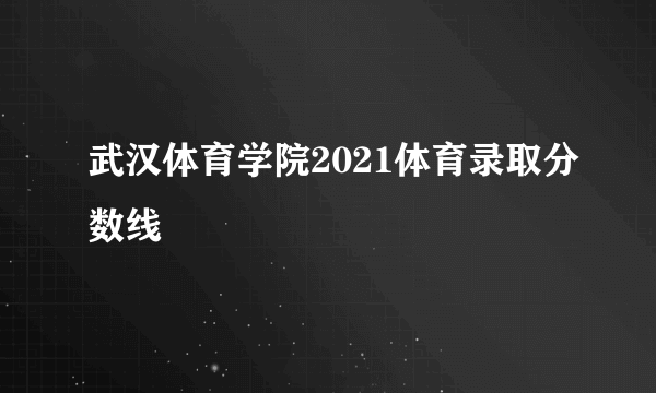 武汉体育学院2021体育录取分数线