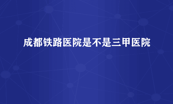 成都铁路医院是不是三甲医院