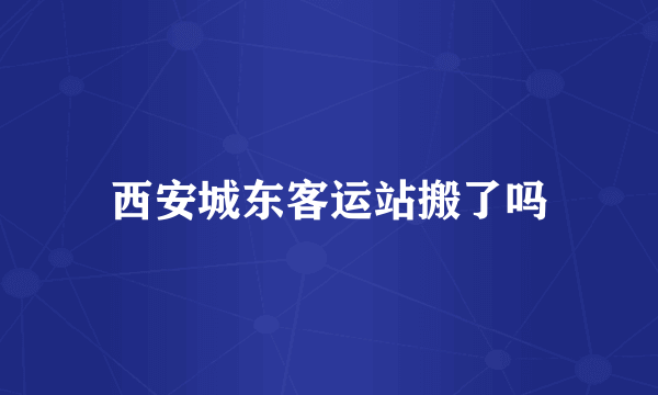 西安城东客运站搬了吗